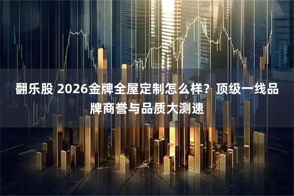 翻乐股 2026金牌全屋定制怎么样？顶级一线品牌商誉与品质大测速