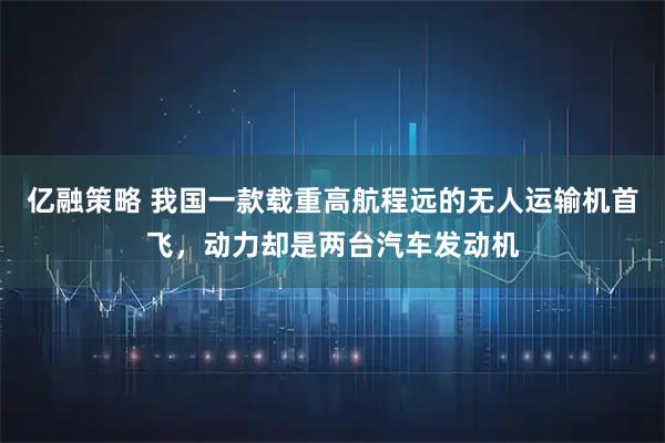 亿融策略 我国一款载重高航程远的无人运输机首飞，动力却是两台汽车发动机
