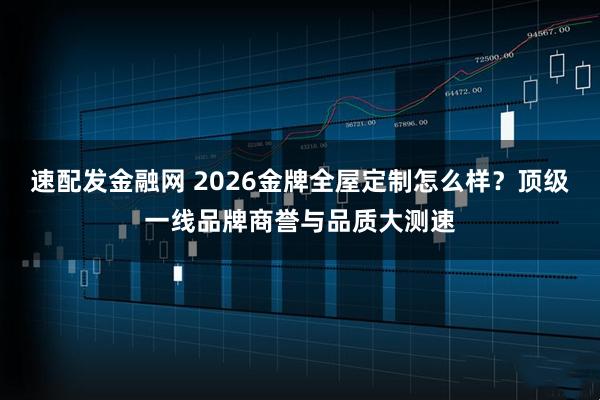 速配发金融网 2026金牌全屋定制怎么样？顶级一线品牌商誉与品质大测速