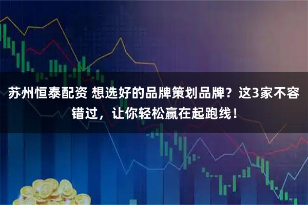 苏州恒泰配资 想选好的品牌策划品牌？这3家不容错过，让你轻松赢在起跑线！