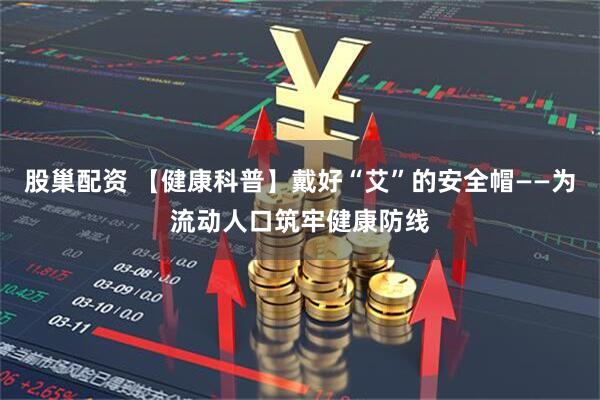 股巢配资 【健康科普】戴好“艾”的安全帽——为流动人口筑牢健康防线