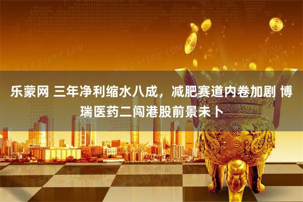 乐蒙网 三年净利缩水八成，减肥赛道内卷加剧 博瑞医药二闯港股前景未卜