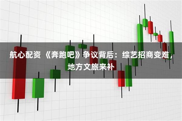 航心配资 《奔跑吧》争议背后：综艺招商变难，地方文旅来补