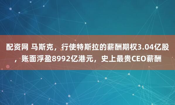 配资网 马斯克，行使特斯拉的薪酬期权3.04亿股，账面浮盈8992亿港元，史上最贵CEO薪酬