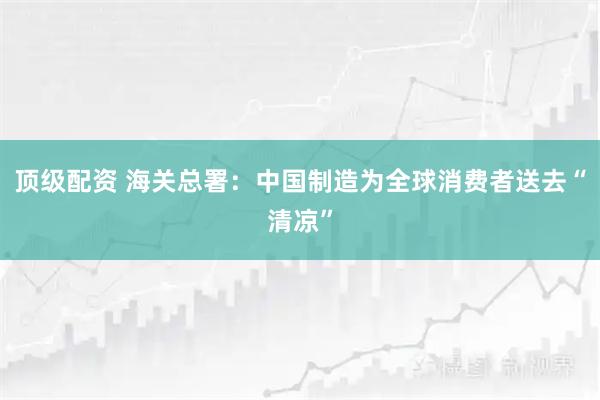顶级配资 海关总署：中国制造为全球消费者送去“清凉”