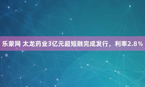 乐蒙网 太龙药业3亿元超短融完成发行，利率2.8％
