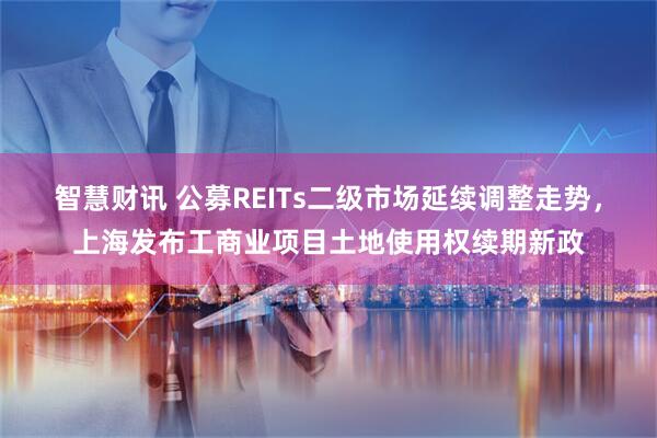 智慧财讯 公募REITs二级市场延续调整走势，上海发布工商业项目土地使用权续期新政